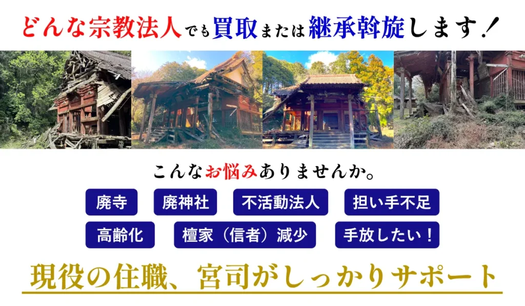 どんな宗教法人でも買取または継承斡旋します! こんなお悩みありませんか。 廃寺・廃神社・不活動法人・担い手不足・高齢化・檀家(信者)現象・手放したい! 現役の住職、宮司がしっかりサポート